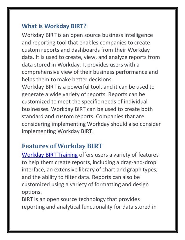 What is Workday BIRT?
Workday BIRT is an open source business intelligence
and reporting tool that enables companies to create
custom reports and dashboards from their Workday
data. It is used to create, view, and analyze reports from
data stored in Workday. It provides users with a
comprehensive view of their business performance and
helps them to make better decisions.
Workday BIRT is a powerful tool, and it can be used to
generate a wide variety of reports. Reports can be
customized to meet the specific needs of individual
businesses. Workday BIRT can be used to create both
standard and custom reports. Companies that are
considering implementing Workday should also consider
implementing Workday BIRT.
Features of Workday BIRT
Workday BIRT Training offers users a variety of features
to help them create reports, including a drag-and-drop
interface, an extensive library of chart and graph types,
and the ability to filter data. Reports can also be
customized using a variety of formatting and design
options.
BIRT is an open source technology that provides
reporting and analytical functionality for data stored in
 