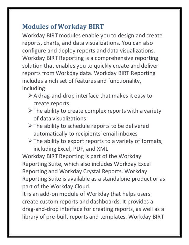Modules of Workday BIRT
Workday BIRT modules enable you to design and create
reports, charts, and data visualizations. You can also
configure and deploy reports and data visualizations.
Workday BIRT Reporting is a comprehensive reporting
solution that enables you to quickly create and deliver
reports from Workday data. Workday BIRT Reporting
includes a rich set of features and functionality,
including:
➢A drag-and-drop interface that makes it easy to
create reports
➢The ability to create complex reports with a variety
of data visualizations
➢The ability to schedule reports to be delivered
automatically to recipients' email inboxes
➢The ability to export reports to a variety of formats,
including Excel, PDF, and XML
Workday BIRT Reporting is part of the Workday
Reporting Suite, which also includes Workday Excel
Reporting and Workday Crystal Reports. Workday
Reporting Suite is available as a standalone product or as
part of the Workday Cloud.
It is an add-on module of Workday that helps users
create custom reports and dashboards. It provides a
drag-and-drop interface for creating reports, as well as a
library of pre-built reports and templates. Workday BIRT
 