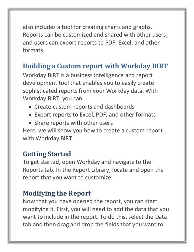 also includes a tool for creating charts and graphs.
Reports can be customized and shared with other users,
and users can export reports to PDF, Excel, and other
formats.
Building a Custom report with Workday BIRT
Workday BIRT is a business intelligence and report
development tool that enables you to easily create
sophisticated reports from your Workday data. With
Workday BIRT, you can
• Create custom reports and dashboards
• Export reports to Excel, PDF, and other formats
• Share reports with other users
Here, we will show you how to create a custom report
with Workday BIRT.
Getting Started
To get started, open Workday and navigate to the
Reports tab. In the Report Library, locate and open the
report that you want to customize.
Modifying the Report
Now that you have opened the report, you can start
modifying it. First, you will need to add the data that you
want to include in the report. To do this, select the Data
tab and then drag and drop the fields that you want to
 