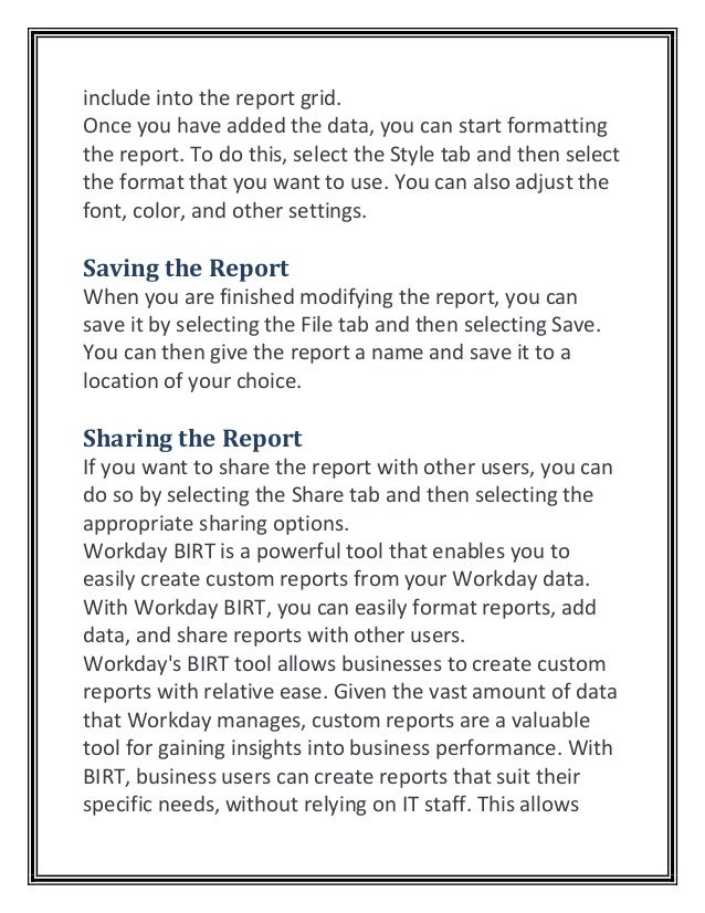 include into the report grid.
Once you have added the data, you can start formatting
the report. To do this, select the Style tab and then select
the format that you want to use. You can also adjust the
font, color, and other settings.
Saving the Report
When you are finished modifying the report, you can
save it by selecting the File tab and then selecting Save.
You can then give the report a name and save it to a
location of your choice.
Sharing the Report
If you want to share the report with other users, you can
do so by selecting the Share tab and then selecting the
appropriate sharing options.
Workday BIRT is a powerful tool that enables you to
easily create custom reports from your Workday data.
With Workday BIRT, you can easily format reports, add
data, and share reports with other users.
Workday's BIRT tool allows businesses to create custom
reports with relative ease. Given the vast amount of data
that Workday manages, custom reports are a valuable
tool for gaining insights into business performance. With
BIRT, business users can create reports that suit their
specific needs, without relying on IT staff. This allows
 