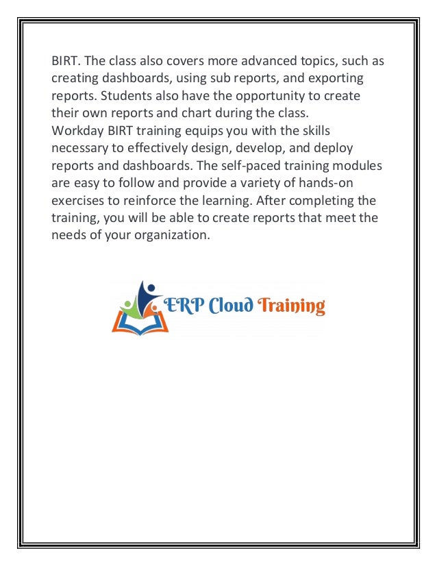 BIRT. The class also covers more advanced topics, such as
creating dashboards, using sub reports, and exporting
reports. Students also have the opportunity to create
their own reports and chart during the class.
Workday BIRT training equips you with the skills
necessary to effectively design, develop, and deploy
reports and dashboards. The self-paced training modules
are easy to follow and provide a variety of hands-on
exercises to reinforce the learning. After completing the
training, you will be able to create reports that meet the
needs of your organization.
 