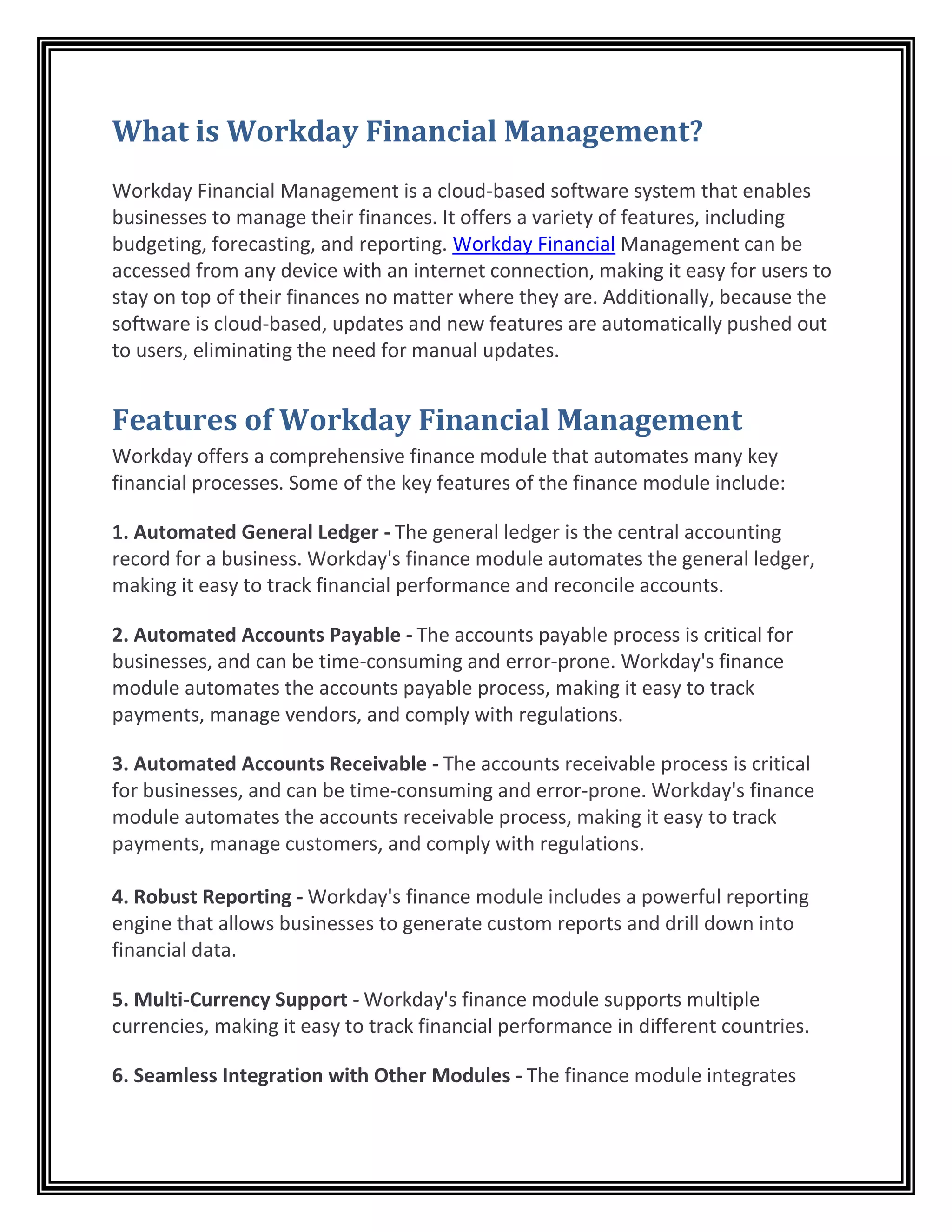 What is Workday Financial Management?
Workday Financial Management is a cloud-based software system that enables
businesses to manage their finances. It offers a variety of features, including
budgeting, forecasting, and reporting. Workday Financial Management can be
accessed from any device with an internet connection, making it easy for users to
stay on top of their finances no matter where they are. Additionally, because the
software is cloud-based, updates and new features are automatically pushed out
to users, eliminating the need for manual updates.
Features of Workday Financial Management
Workday offers a comprehensive finance module that automates many key
financial processes. Some of the key features of the finance module include:
1. Automated General Ledger - The general ledger is the central accounting
record for a business. Workday's finance module automates the general ledger,
making it easy to track financial performance and reconcile accounts.
2. Automated Accounts Payable - The accounts payable process is critical for
businesses, and can be time-consuming and error-prone. Workday's finance
module automates the accounts payable process, making it easy to track
payments, manage vendors, and comply with regulations.
3. Automated Accounts Receivable - The accounts receivable process is critical
for businesses, and can be time-consuming and error-prone. Workday's finance
module automates the accounts receivable process, making it easy to track
payments, manage customers, and comply with regulations.
4. Robust Reporting - Workday's finance module includes a powerful reporting
engine that allows businesses to generate custom reports and drill down into
financial data.
5. Multi-Currency Support - Workday's finance module supports multiple
currencies, making it easy to track financial performance in different countries.
6. Seamless Integration with Other Modules - The finance module integrates
 