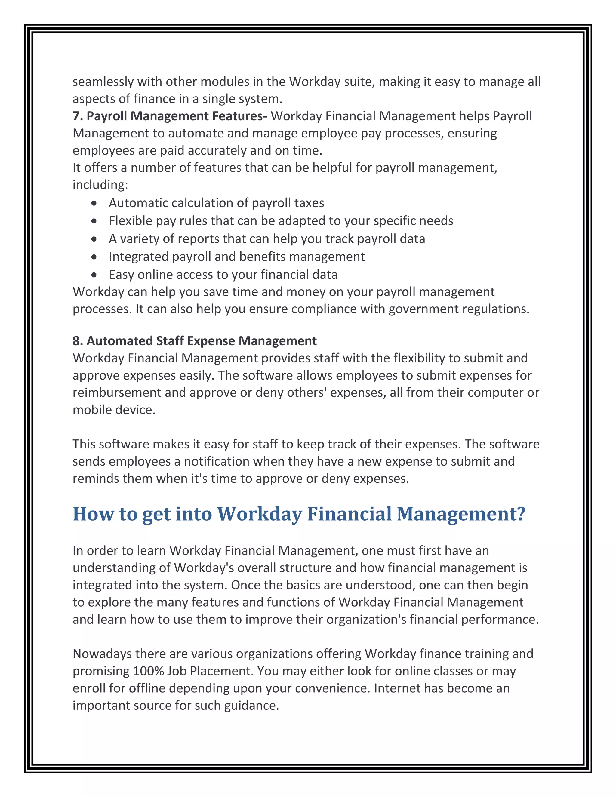 seamlessly with other modules in the Workday suite, making it easy to manage all
aspects of finance in a single system.
7. Payroll Management Features- Workday Financial Management helps Payroll
Management to automate and manage employee pay processes, ensuring
employees are paid accurately and on time.
It offers a number of features that can be helpful for payroll management,
including:
• Automatic calculation of payroll taxes
• Flexible pay rules that can be adapted to your specific needs
• A variety of reports that can help you track payroll data
• Integrated payroll and benefits management
• Easy online access to your financial data
Workday can help you save time and money on your payroll management
processes. It can also help you ensure compliance with government regulations.
8. Automated Staff Expense Management
Workday Financial Management provides staff with the flexibility to submit and
approve expenses easily. The software allows employees to submit expenses for
reimbursement and approve or deny others' expenses, all from their computer or
mobile device.
This software makes it easy for staff to keep track of their expenses. The software
sends employees a notification when they have a new expense to submit and
reminds them when it's time to approve or deny expenses.
How to get into Workday Financial Management?
In order to learn Workday Financial Management, one must first have an
understanding of Workday's overall structure and how financial management is
integrated into the system. Once the basics are understood, one can then begin
to explore the many features and functions of Workday Financial Management
and learn how to use them to improve their organization's financial performance.
Nowadays there are various organizations offering Workday finance training and
promising 100% Job Placement. You may either look for online classes or may
enroll for offline depending upon your convenience. Internet has become an
important source for such guidance.
 