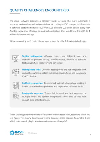 QUALITY CHALLENGES ENCOUNTERED
A KMS Company
3
The more software products a company builds or uses, the more vulnerable it
becomes to downtime and software failure. According to IDC, unexpected downtime
in software costs the Fortune 1000 from 1,25 billion to 2,5 billion dollars every year.
And for every hour of failure in a critical application, they would lose from 0,5 to 1
million dollars on average.
When preventing such costly disruptions, testers face the following 4 challenges.
These challenges require testers to follow the maxim: test earlier, test more often, and
test faster. This is why Continuous Testing becomes more popular. So what is it and
which roles does it play in a software development lifecycle?
Testing bottlenecks: diﬀerent testers use diﬀerent tools and
methods to perform testing. In other words, there is no standard
testing workﬂow that everyone can follow.
Incompatible tools: Diﬀerent testing tools are not integrated with
each other, which results in independent workﬂows and incomplete
CI/CD pipeline.
Ineﬀective reporting: Reports lack critical information, making it
harder to troubleshoot problems and to perform software audits.
Inadequate coverage: Testers fail to maximize test coverage on
multiple layers and system integrations since they do not have
enough time or testing tools.
 