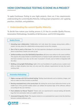 A KMS Company
5
Understanding the current Quality Maturity:
Quality Process
To apply Continuous Testing to your Agile projects, there are 3 key requirements:
understanding the current Quality Maturity, making proper preparation, and applying
practices, checklists, and guidelines.
Extending team collaboration: Collaboration isn’t only about the synergy among teams within a
project, but also about the collaboration among projects across the company.
Dev & Test to work as One team: The silo that separates developers and testers must be broken
down so that these 2 teams can work as one.
Uniﬁed workﬂow across Dev/QA/Build & Operations: All teams must adhere to the same workﬂow.
This requires the project leaders to build ﬂowcharts or Kanban boards well before the project starts.
And team members must also use the same “ecosystem” of tools, each of which is integrated with
the other.
Building a strong Agile Methodology: Agile is the core foundation of a quality process. Leaders must
deﬁne an Agile discipline that does not only meet the software requirements but also the team’s
working style.
HOW CONTINUOUS TESTING IS DONE IN A PROJECT
To decide how mature your testing process is, it’s key to consider Quality Process,
Automation Methodology, Scalability of QA Structure, and CI/CD Integration.
Higher coverage with GUI functional testing: Testing visual elements such as buttons, images, and
texts to make sure they function as speciﬁed.
Running automated tests at the service layer: By testing the service layer (otherwise known as the
middle layer of the pyramid model), testers can validate the business logic of the software, without
accounting for the user interface.
Final validation by Manual “Experts”: Testers who are experienced in manual testing will identify
bugs that test automation tools are unable to identify.
Automated Integration Tests: This requires testers to run automated test cases to test the interface
between modules/software units.
Automation Methodology
 