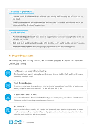 Scalability of QA Structure
Leverage virtual & independent test infrastructure: Building and deploying test infrastructure on
the Cloud.
Eliminate dependencies and bottlenecks on infrastructure: The testers’ environment should be
independent of the developers’ environment.
Automatically trigger builds on code check-in: Triggering new software builds right after codes are
uploaded for checking.
Build basic code quality and unit test gates in CI: Checking code’s quality and the unit tests’ coverage.
Run automated acceptance tests: Integrating acceptance tests into the main CI pipeline.
CI/CD Integration
A KMS Company
6
Proper Preparation
After assessing the testing process, it’s critical to prepare the teams and tools for
Continuous Testing.
Developers should support testers by spending more time on building high-quality unit tests or
optimizing their own codes.
Hold developers responsible for testing:
To perform continuous testing, testers need at least a foundational knowledge of automated
testing, and know what software artifact to test and what not to test.
Teach Testers to code:
Testers should estimate the time and eﬀorts that go into testing any given software artifact so that
they can organize their testing activities more eﬀectively.
Start with testability in mind:
It’s critical to create documents that contain key metrics such as costs, software quality, or speed
of software release. These metrics will support project leads and business analysts to make better
decisions when optimizing the testing process.
Set up metrics:
 