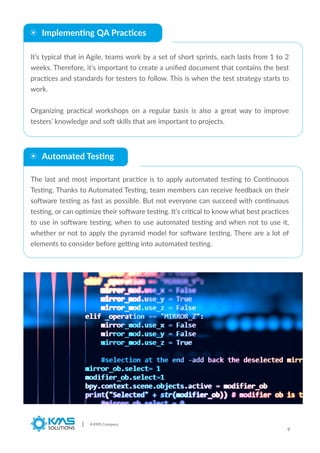Implementing QA Practices
It’s typical that in Agile, teams work by a set of short sprints, each lasts from 1 to 2
weeks. Therefore, it’s important to create a uniﬁed document that contains the best
practices and standards for testers to follow. This is when the test strategy starts to
work.
Organizing practical workshops on a regular basis is also a great way to improve
testers’ knowledge and soft skills that are important to projects.
The last and most important practice is to apply automated testing to Continuous
Testing. Thanks to Automated Testing, team members can receive feedback on their
software testing as fast as possible. But not everyone can succeed with continuous
testing, or can optimize their software testing. It’s critical to know what best practices
to use in software testing, when to use automated testing and when not to use it,
whether or not to apply the pyramid model for software testing. There are a lot of
elements to consider before getting into automated testing.
A KMS Company
9
Automated Testing
 
