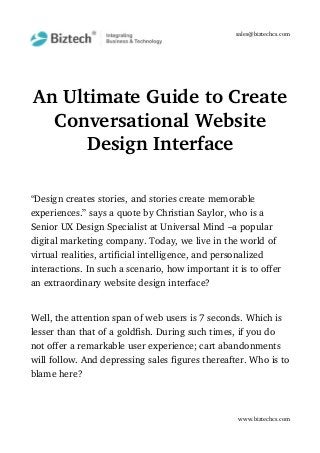 sales@biztechcs.com
An Ultimate Guide to Create
Conversational Website
Design Interface
“Design creates stories, and stories create memorable 
experiences.” says a quote by Christian Saylor, who is a 
Senior UX Design Specialist at Universal Mind –a popular 
digital marketing company. Today, we live in the world of 
virtual realities, artificial intelligence, and personalized 
interactions. In such a scenario, how important it is to offer 
an extraordinary website design interface?
Well, the attention span of web users is 7 seconds. Which is 
lesser than that of a goldfish. During such times, if you do 
not offer a remarkable user experience; cart abandonments 
will follow. And depressing sales figures thereafter. Who is to
blame here?
www.biztechcs.com
 