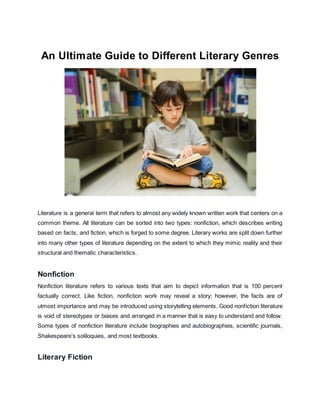 An Ultimate Guide to Different Literary Genres
Literature is a general term that refers to almost any widely known written work that centers on a
common theme. All literature can be sorted into two types: nonfiction, which describes writing
based on facts, and fiction, which is forged to some degree. Literary works are split down further
into many other types of literature depending on the extent to which they mimic reality and their
structural and thematic characteristics.
Nonfiction
Nonfiction literature refers to various texts that aim to depict information that is 100 percent
factually correct. Like fiction, nonfiction work may reveal a story; however, the facts are of
utmost importance and may be introduced using storytelling elements. Good nonfiction literature
is void of stereotypes or biases and arranged in a manner that is easy to understand and follow.
Some types of nonfiction literature include biographies and autobiographies, scientific journals,
Shakespeare’s soliloquies, and most textbooks.
Literary Fiction
 