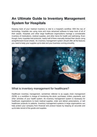 An Ultimate Guide to Inventory Management
System for Hospitals
Keeping track of your medical inventory is vital to a hospital's workflow. With the rise of
technology, hospitals are using more and more advanced software to keep track of all of
their assets. Hospitals and other large healthcare organizations manage a considerable
inventory of medications, medical supplies, and other items for health and well-being. Even
though many hospitals had protocols, nearly half of them manually tracked their stocks using
straightforward Excel sheets. An inventory management system should offer all the features
you need to keep your supplies up-to-date and your business running smoothly.
What is inventory management for healthcare?
Healthcare inventory management, sometimes referred to as supply chain management
(SCM), is a workflow in charge of monitoring the stock, purchases, orders, payments, and
other activities of your health system. An inventory management system is necessary for
healthcare organizations to track medical supplies, order and deliver prescriptions, or sell
healthcare products to patients. Inventory management systems in large organizations can
help protect your company from financial and product losses by keeping an accurate and
up-to-date record of the goods and supplies.
 
