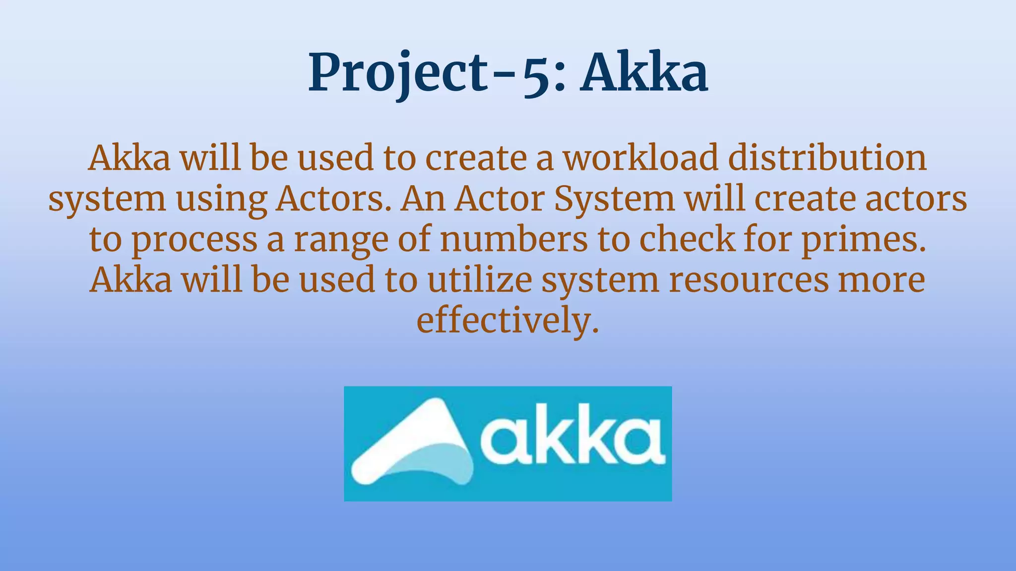 Project-5: Akka
Akka will be used to create a workload distribution
system using Actors. An Actor System will create actors
to process a range of numbers to check for primes.
Akka will be used to utilize system resources more
effectively.
 