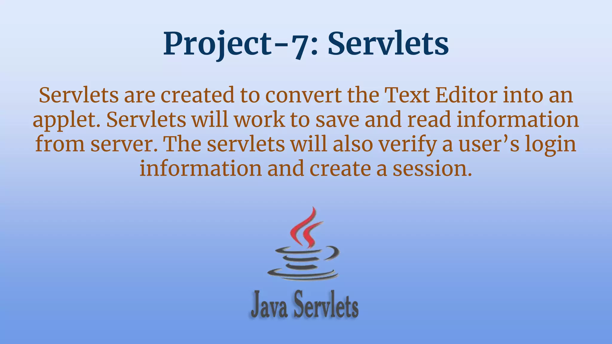 Project-7: Servlets
Servlets are created to convert the Text Editor into an
applet. Servlets will work to save and read information
from server. The servlets will also verify a user’s login
information and create a session.
 