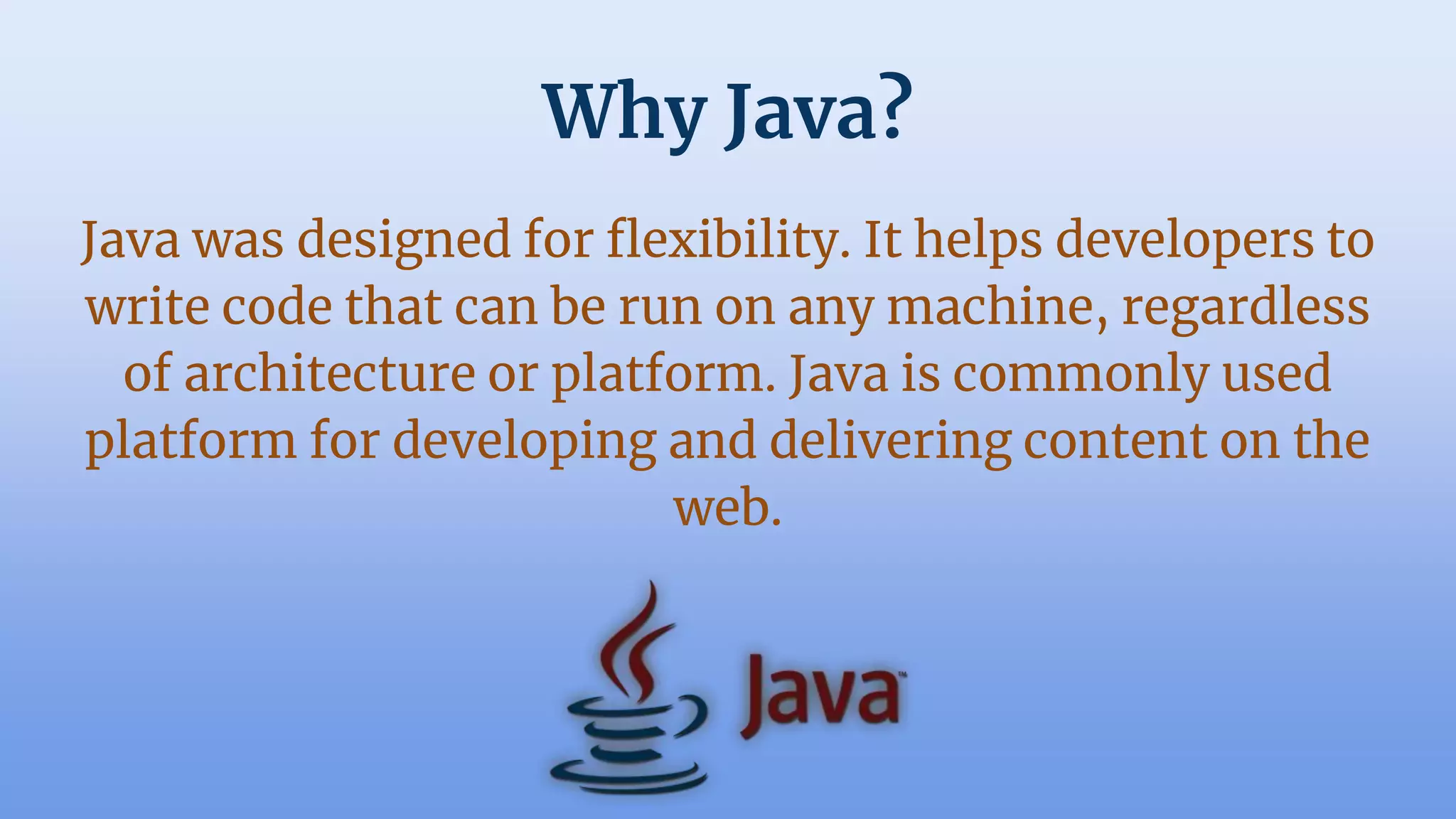 Why Java?
Java was designed for flexibility. It helps developers to
write code that can be run on any machine, regardless
of architecture or platform. Java is commonly used
platform for developing and delivering content on the
web.
 