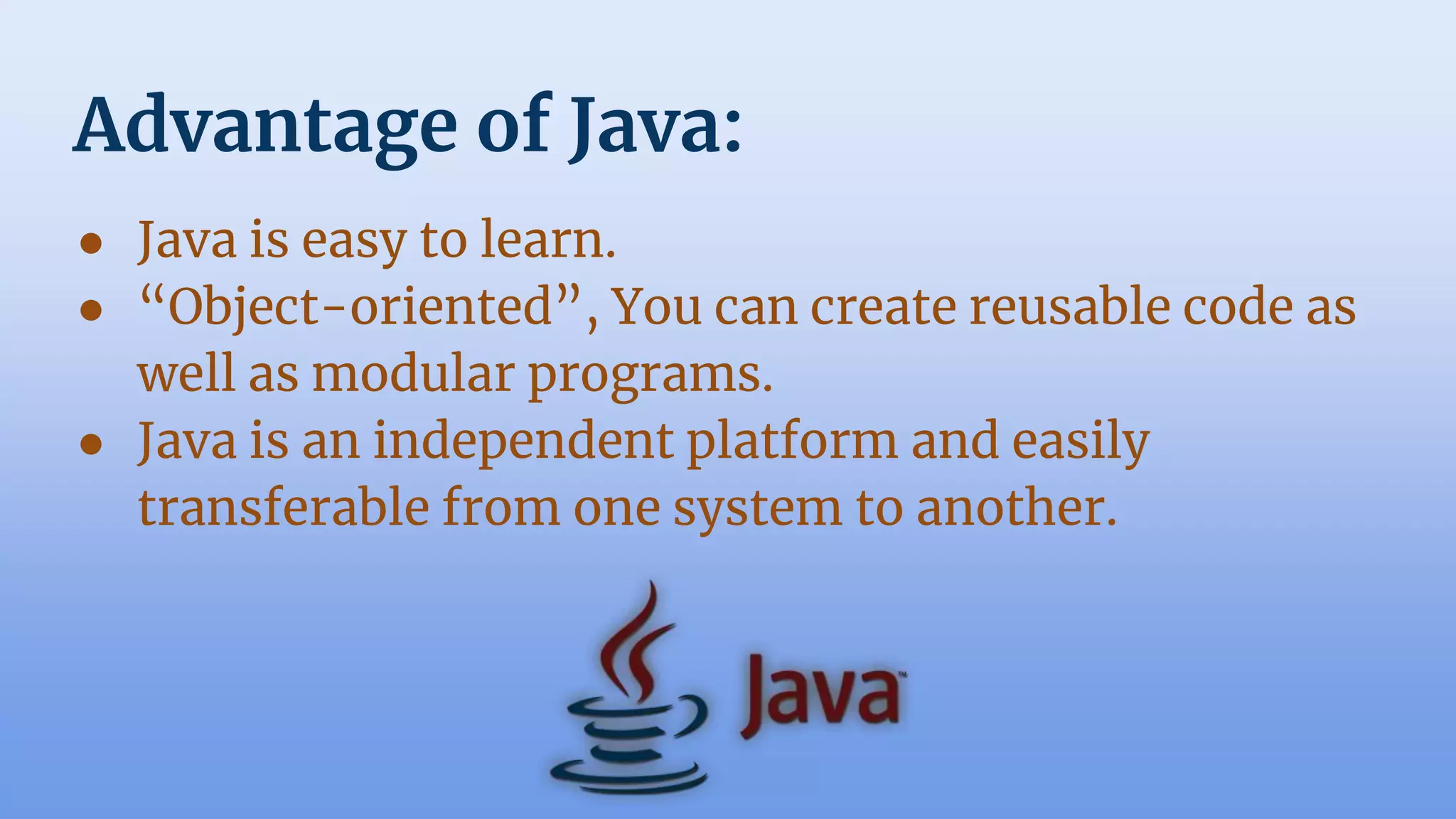 Advantage of Java:
● Java is easy to learn.
● “Object-oriented”, You can create reusable code as
well as modular programs.
● Java is an independent platform and easily
transferable from one system to another.
 
