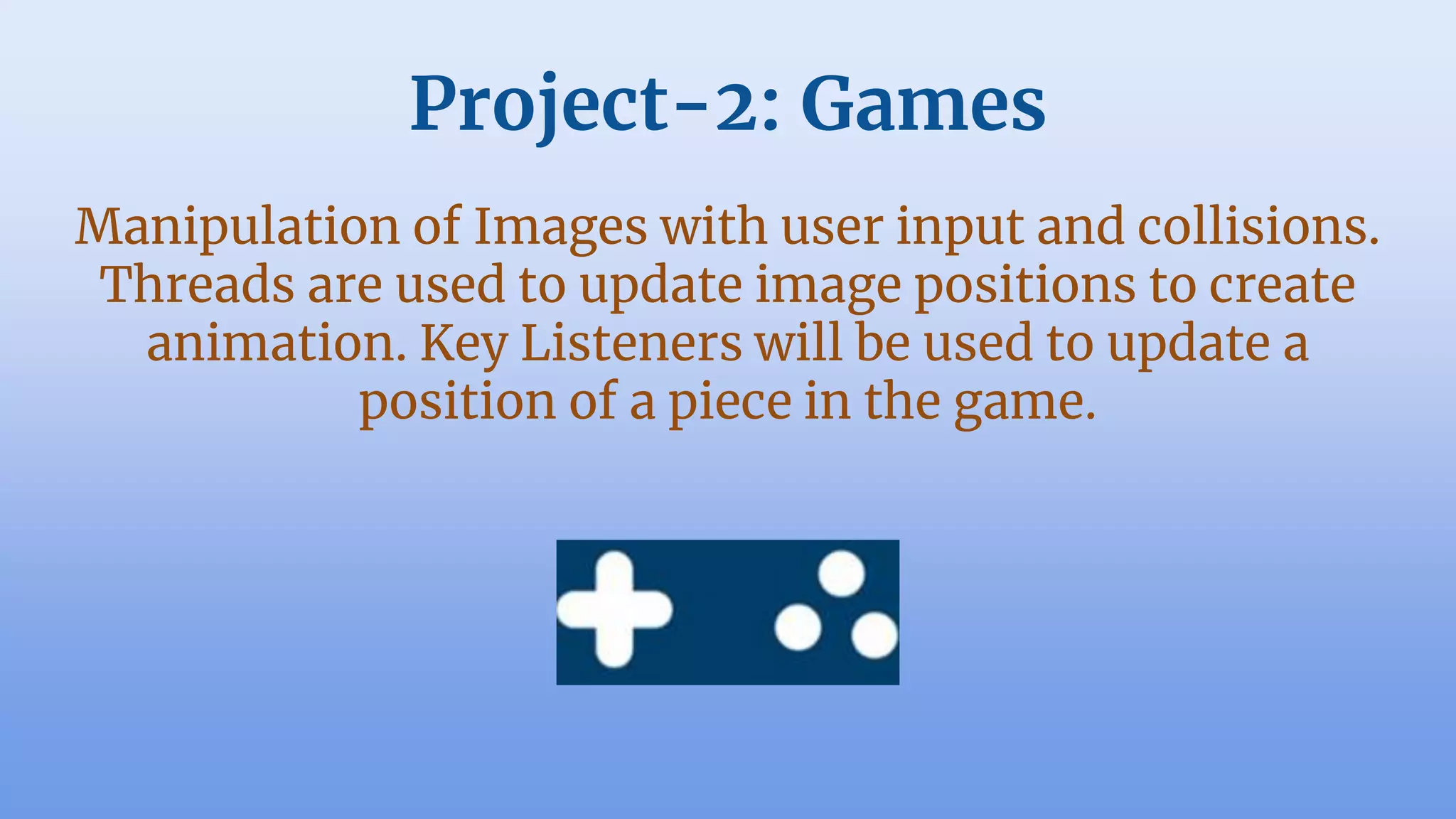 Project-2: Games
Manipulation of Images with user input and collisions.
Threads are used to update image positions to create
animation. Key Listeners will be used to update a
position of a piece in the game.
 