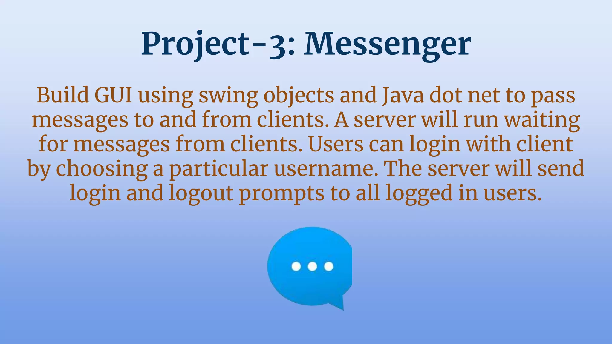 Project-3: Messenger
Build GUI using swing objects and Java dot net to pass
messages to and from clients. A server will run waiting
for messages from clients. Users can login with client
by choosing a particular username. The server will send
login and logout prompts to all logged in users.
 