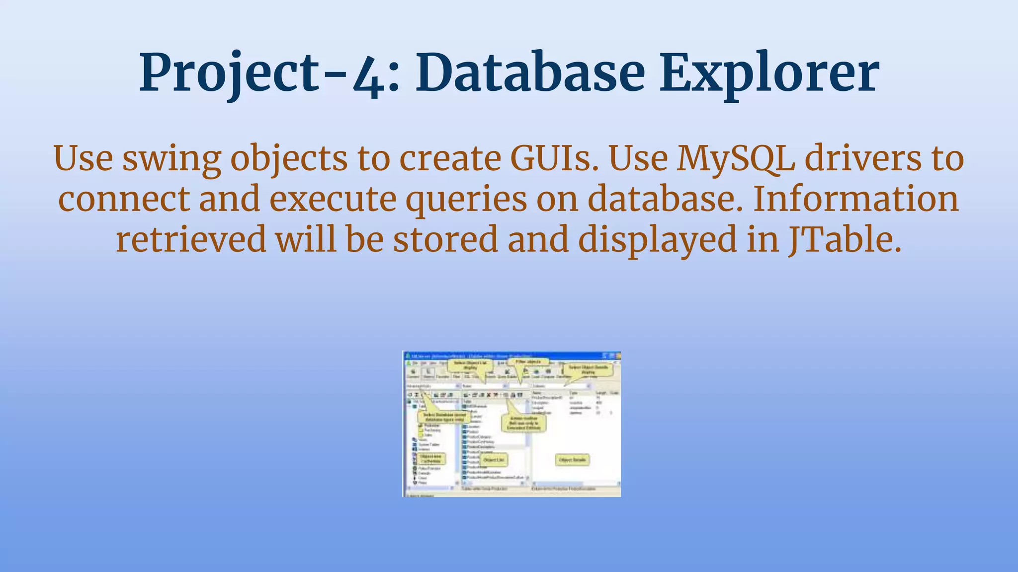 Project-4: Database Explorer
Use swing objects to create GUIs. Use MySQL drivers to
connect and execute queries on database. Information
retrieved will be stored and displayed in JTable.
 