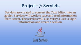 Project-7: Servlets
Servlets are created to convert the Text Editor into an
applet. Servlets will work to save and read information
from server. The servlets will also verify a user’s login
information and create a session.
 