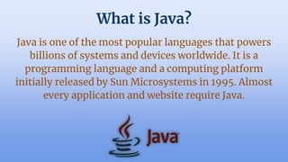 What is Java?
Java is one of the most popular languages that powers
billions of systems and devices worldwide. It is a
programming language and a computing platform
initially released by Sun Microsystems in 1995. Almost
every application and website require Java.
 