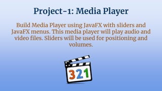 Project-1: Media Player
Build Media Player using JavaFX with sliders and
JavaFX menus. This media player will play audio and
video files. ݺߣrs will be used for positioning and
volumes.
 