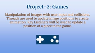 Project-2: Games
Manipulation of Images with user input and collisions.
Threads are used to update image positions to create
animation. Key Listeners will be used to update a
position of a piece in the game.
 