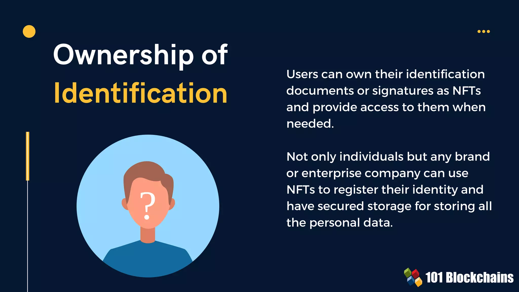?
Ownership of
Identification
Users can own their identification
documents or signatures as NFTs
and provide access to them when
needed.
Not only individuals but any brand
or enterprise company can use
NFTs to register their identity and
have secured storage for storing all
the personal data.
 