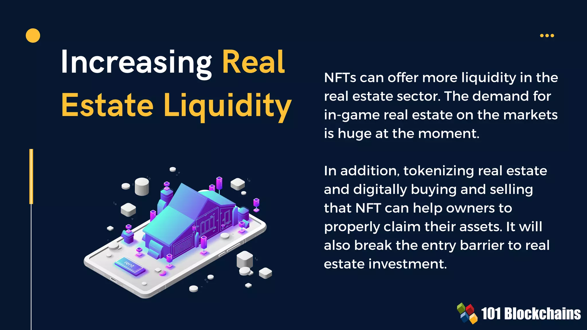 Increasing Real
Estate Liquidity
NFTs can offer more liquidity in the
real estate sector. The demand for
in-game real estate on the markets
is huge at the moment.
In addition, tokenizing real estate
and digitally buying and selling
that NFT can help owners to
properly claim their assets. It will
also break the entry barrier to real
estate investment.
 