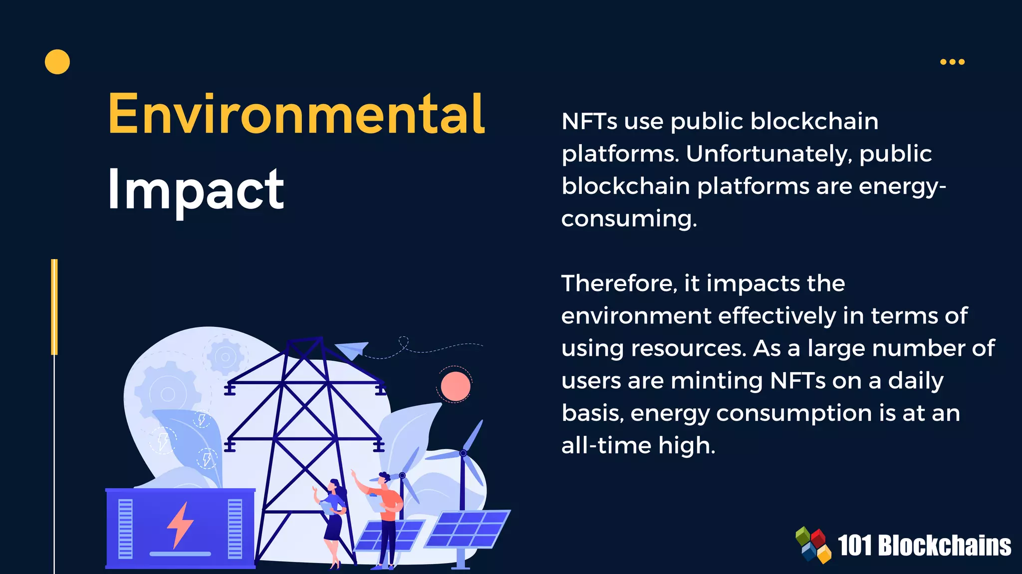 Environmental
Impact
NFTs use public blockchain
platforms. Unfortunately, public
blockchain platforms are energy-
consuming.
Therefore, it impacts the
environment effectively in terms of
using resources. As a large number of
users are minting NFTs on a daily
basis, energy consumption is at an
all-time high.
 