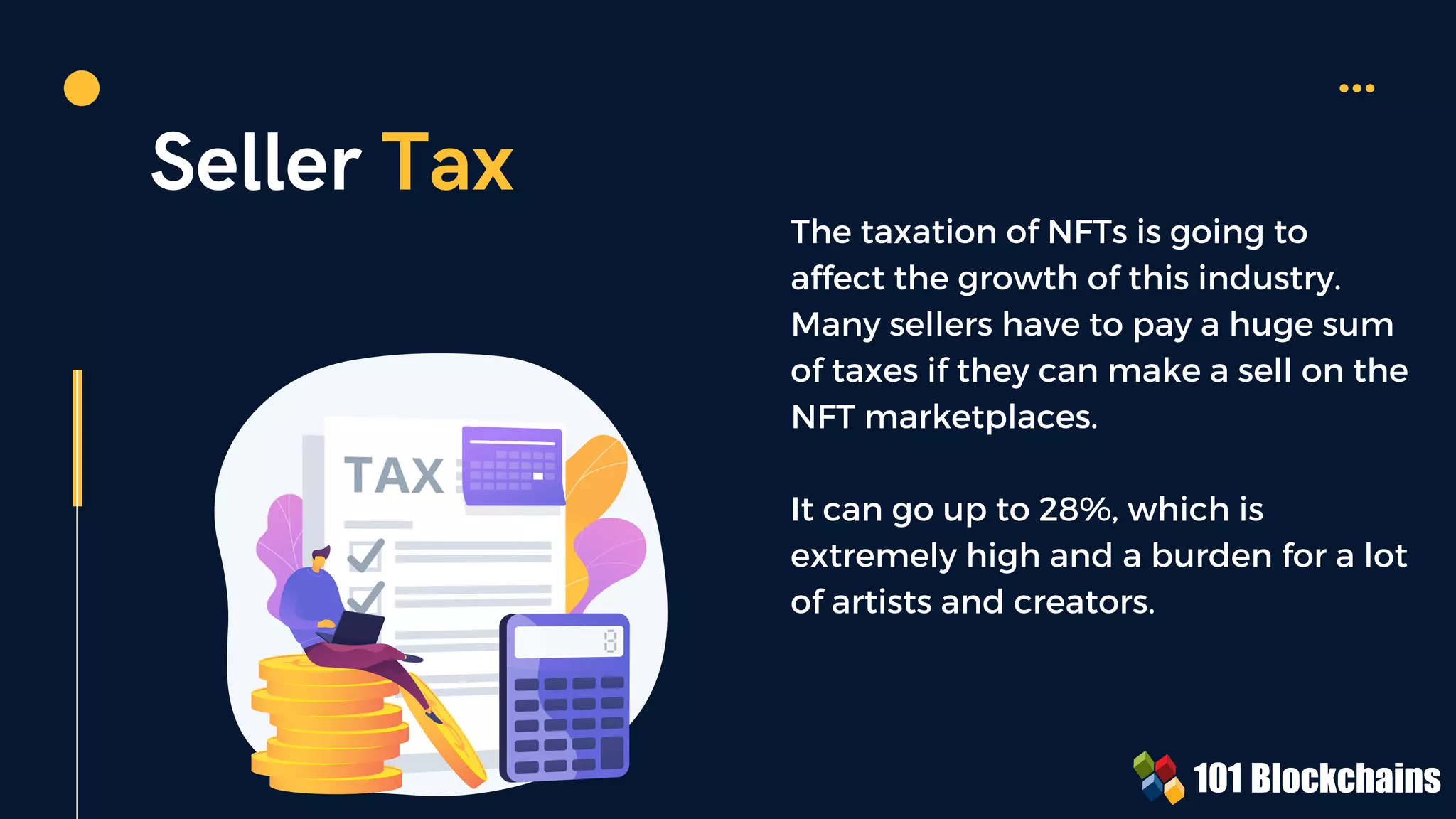 Seller Tax
The taxation of NFTs is going to
affect the growth of this industry.
Many sellers have to pay a huge sum
of taxes if they can make a sell on the
NFT marketplaces.
It can go up to 28%, which is
extremely high and a burden for a lot
of artists and creators.
 