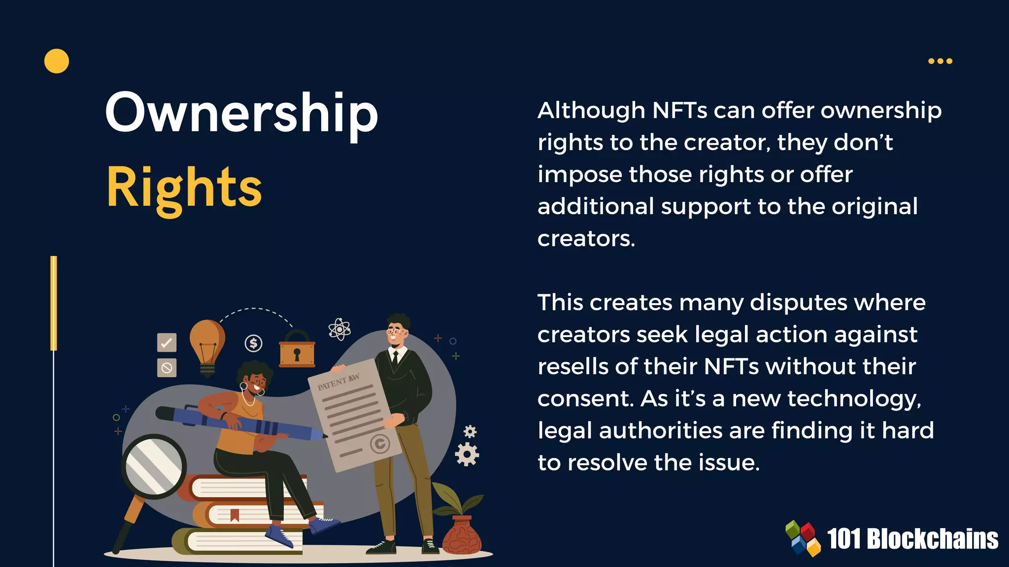 PATENT L
AW
Ownership
Rights
Although NFTs can offer ownership
rights to the creator, they don’t
impose those rights or offer
additional support to the original
creators.
This creates many disputes where
creators seek legal action against
resells of their NFTs without their
consent. As it’s a new technology,
legal authorities are finding it hard
to resolve the issue.
 