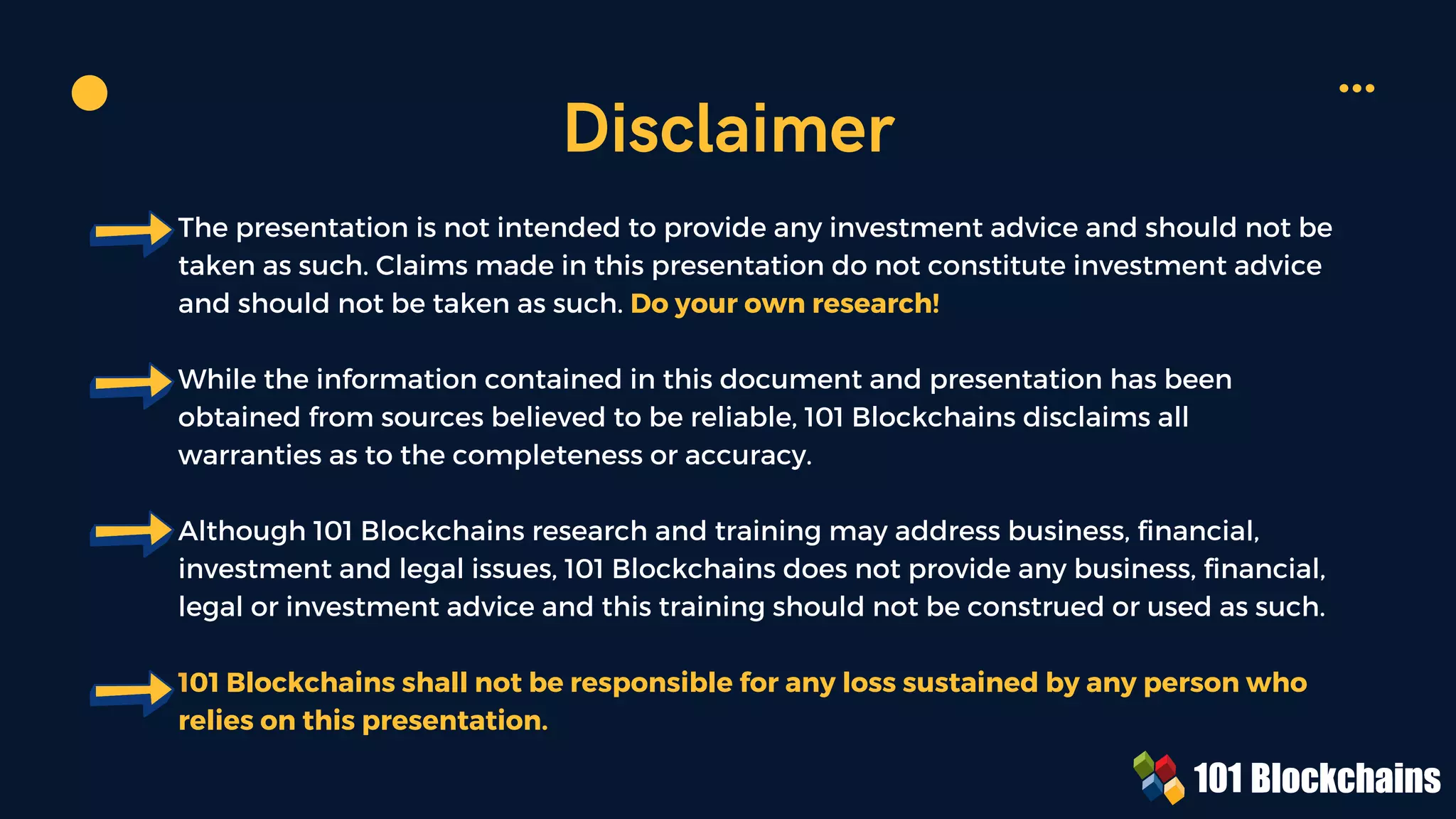 The presentation is not intended to provide any investment advice and should not be
taken as such. Claims made in this presentation do not constitute investment advice
and should not be taken as such. Do your own research!
While the information contained in this document and presentation has been
obtained from sources believed to be reliable, 101 Blockchains disclaims all
warranties as to the completeness or accuracy.
Although 101 Blockchains research and training may address business, financial,
investment and legal issues, 101 Blockchains does not provide any business, financial,
legal or investment advice and this training should not be construed or used as such.
101 Blockchains shall not be responsible for any loss sustained by any person who
relies on this presentation.
Disclaimer
 