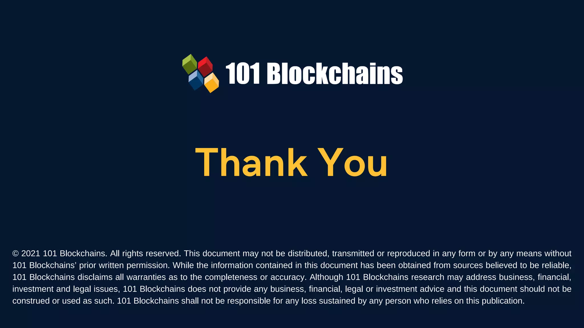Thank You
© 2021 101 Blockchains. All rights reserved. This document may not be distributed, transmitted or reproduced in any form or by any means without
101 Blockchains’ prior written permission. While the information contained in this document has been obtained from sources believed to be reliable,
101 Blockchains disclaims all warranties as to the completeness or accuracy. Although 101 Blockchains research may address business, financial,
investment and legal issues, 101 Blockchains does not provide any business, financial, legal or investment advice and this document should not be
construed or used as such. 101 Blockchains shall not be responsible for any loss sustained by any person who relies on this publication.
 