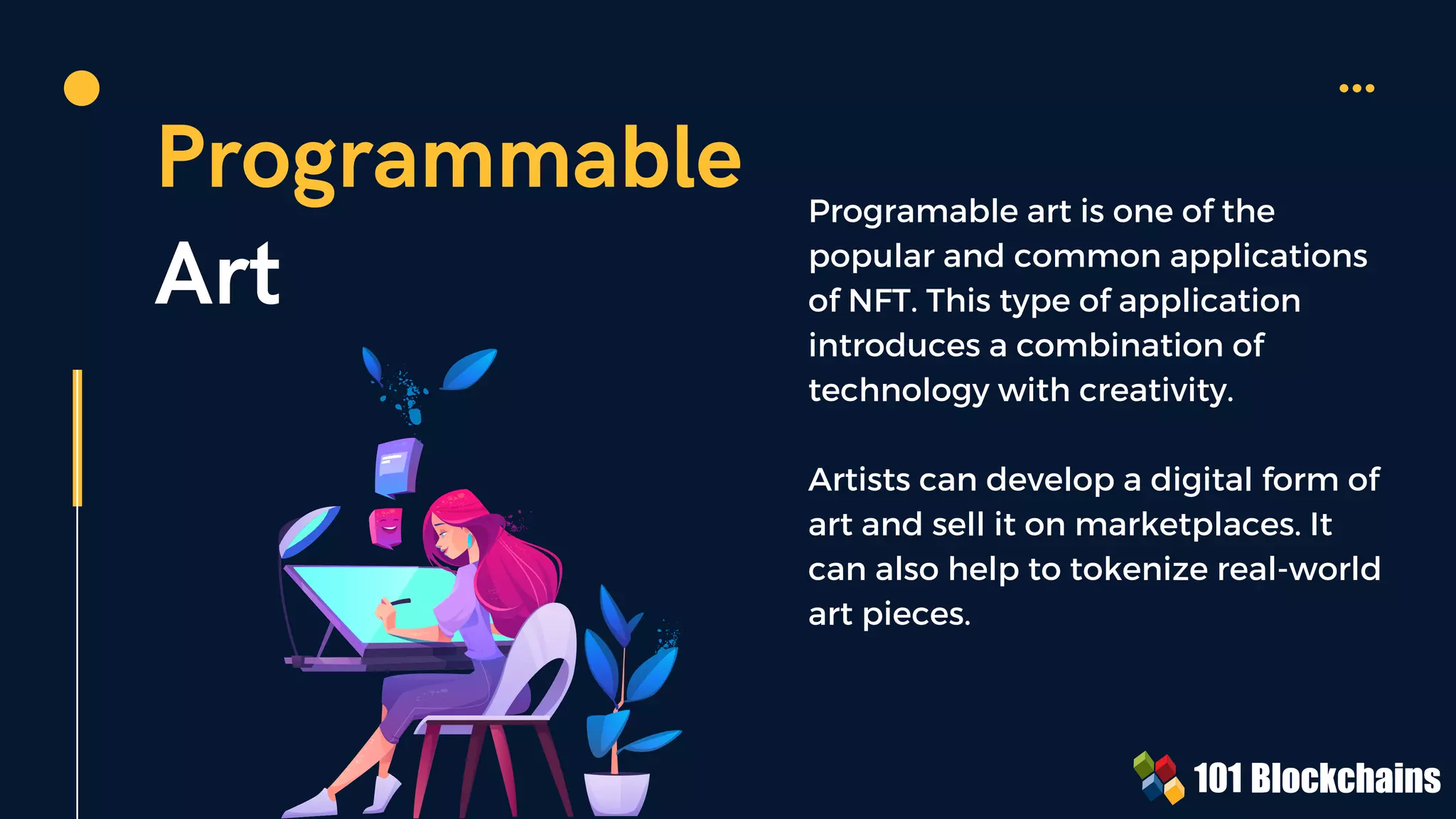Programmable
Art
Programable art is one of the
popular and common applications
of NFT. This type of application
introduces a combination of
technology with creativity.
Artists can develop a digital form of
art and sell it on marketplaces. It
can also help to tokenize real-world
art pieces.
 