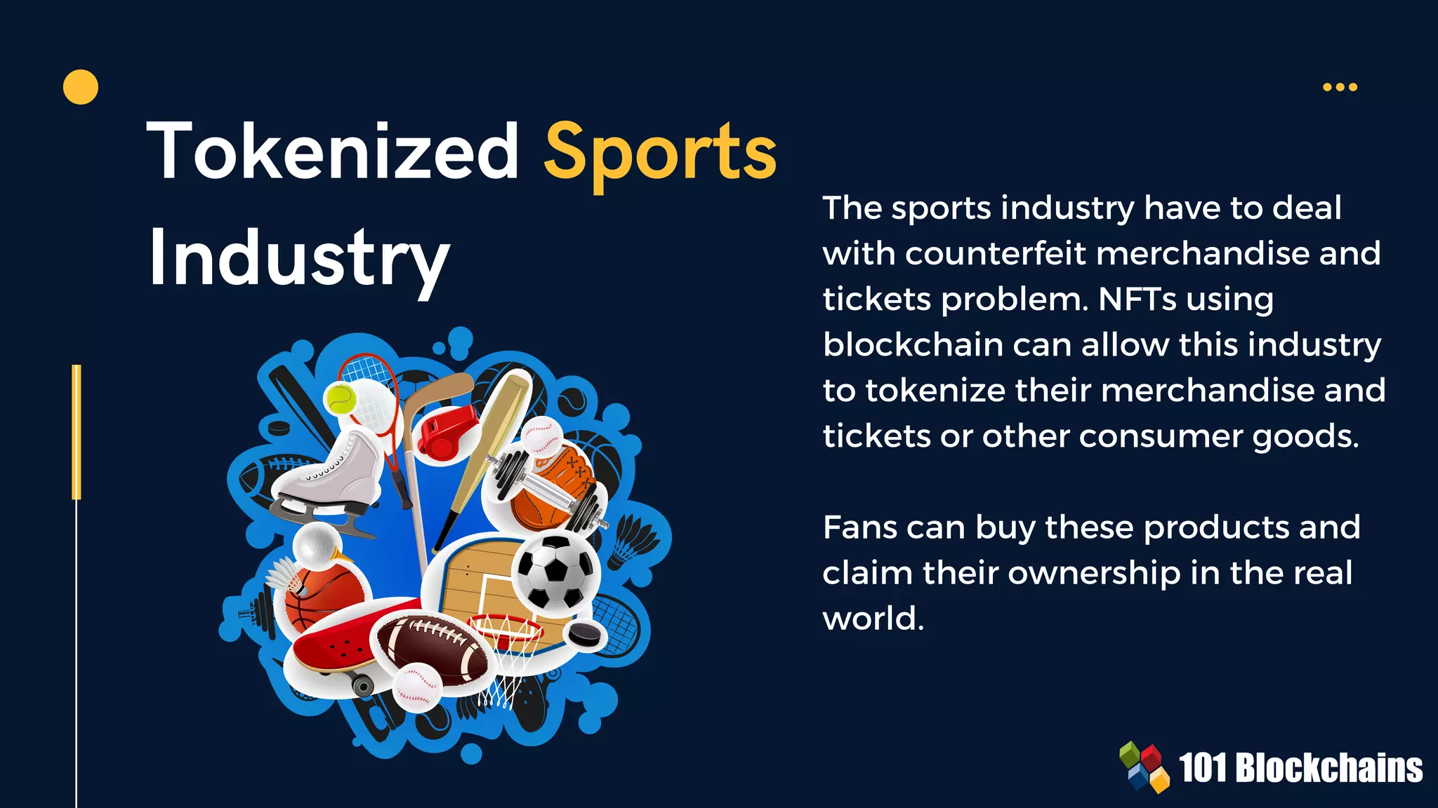 Tokenized Sports
Industry
The sports industry have to deal
with counterfeit merchandise and
tickets problem. NFTs using
blockchain can allow this industry
to tokenize their merchandise and
tickets or other consumer goods.
Fans can buy these products and
claim their ownership in the real
world.
 