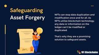 Safeguarding
Asset Forgery
NFTs can stop data duplication and
modification once and for all. As
NFTs utilize blockchain technology,
any data or information on the
ledger can’t be modified or
duplicated.
That’s why they are a promising
solution to safeguard assets.
 