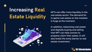 Increasing Real
Estate Liquidity
NFTs can offer more liquidity in the
real estate sector. The demand for
in-game real estate on the markets
is huge at the moment.
In addition, tokenizing real estate
and digitally buying and selling
that NFT can help owners to
properly claim their assets. It will
also break the entry barrier to real
estate investment.
 