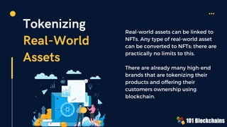 Tokenizing
Real-World
Assets
Real-world assets can be linked to
NFTs. Any type of real-world asset
can be converted to NFTs; there are
practically no limits to this.
There are already many high-end
brands that are tokenizing their
products and offering their
customers ownership using
blockchain.
 