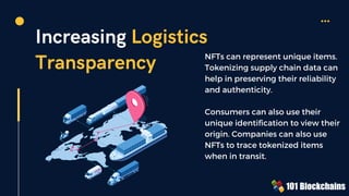 Increasing Logistics
Transparency NFTs can represent unique items.
Tokenizing supply chain data can
help in preserving their reliability
and authenticity.
Consumers can also use their
unique identification to view their
origin. Companies can also use
NFTs to trace tokenized items
when in transit.
 
