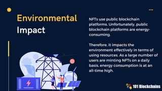 Environmental
Impact
NFTs use public blockchain
platforms. Unfortunately, public
blockchain platforms are energy-
consuming.
Therefore, it impacts the
environment effectively in terms of
using resources. As a large number of
users are minting NFTs on a daily
basis, energy consumption is at an
all-time high.
 