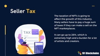 Seller Tax
The taxation of NFTs is going to
affect the growth of this industry.
Many sellers have to pay a huge sum
of taxes if they can make a sell on the
NFT marketplaces.
It can go up to 28%, which is
extremely high and a burden for a lot
of artists and creators.
 