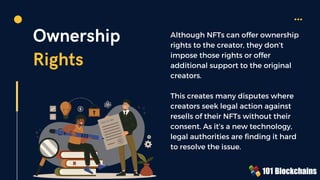 PATENT L
AW
Ownership
Rights
Although NFTs can offer ownership
rights to the creator, they don’t
impose those rights or offer
additional support to the original
creators.
This creates many disputes where
creators seek legal action against
resells of their NFTs without their
consent. As it’s a new technology,
legal authorities are finding it hard
to resolve the issue.
 