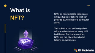 What is
NFT?
NFTs or non-fungible tokens are
unique types of tokens that can
provide ownership of a particular
asset.
This token is not exchangeable
with another token as every NFT
is different from one another.
NFTs are not like other digital
tokens or currencies.
 