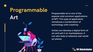 Programmable
Art
Programable art is one of the
popular and common applications
of NFT. This type of application
introduces a combination of
technology with creativity.
Artists can develop a digital form of
art and sell it on marketplaces. It
can also help to tokenize real-world
art pieces.
 