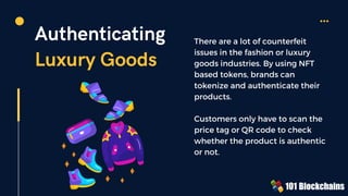 Authenticating
Luxury Goods
There are a lot of counterfeit
issues in the fashion or luxury
goods industries. By using NFT
based tokens, brands can
tokenize and authenticate their
products.
Customers only have to scan the
price tag or QR code to check
whether the product is authentic
or not.
 
