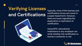 Verifying Licenses
and Certifications
Typically, most of the licenses and
certifications of any sort come in
a paper-based form. However,
there are issues regarding the
duplication or replication of
certification.
Using NFTs, educational
institutions or any employer can
verify whether the certification or
license is authentic or not.
 