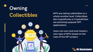NFT
Owning
Collectibles NFTs are taking collectibles to a
whole another level. Collectibles
like CryptoPunks or CryptoKitties
are extremely popular NFT
applications.
Users can own and even breed a
new type of NFTs based on the
rules of the NFT project.
 