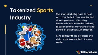 Tokenized Sports
Industry
The sports industry have to deal
with counterfeit merchandise and
tickets problem. NFTs using
blockchain can allow this industry
to tokenize their merchandise and
tickets or other consumer goods.
Fans can buy these products and
claim their ownership in the real
world.
 
