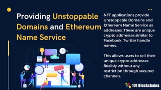 Providing Unstoppable
Domains and Ethereum
Name Service
NFT applications provide
Unstoppable Domains and
Ethereum Name Service as
addresses. These are unique
crypto addresses similar to
Facebook, Twitter handle
names.
This allows users to sell their
unique crypto addresses
flexibly without any
restriction through secured
channels.
 