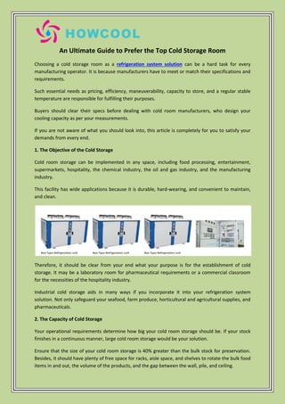 An Ultimate Guide to Prefer the Top Cold Storage Room
Choosing a cold storage room as a refrigeration system solution can be a hard task for every
manufacturing operator. It is because manufacturers have to meet or match their specifications and
requirements.
Such essential needs as pricing, efficiency, maneuverability, capacity to store, and a regular stable
temperature are responsible for fulfilling their purposes.
Buyers should clear their specs before dealing with cold room manufacturers, who design your
cooling capacity as per your measurements.
If you are not aware of what you should look into, this article is completely for you to satisfy your
demands from every end.
1. The Objective of the Cold Storage
Cold room storage can be implemented in any space, including food processing, entertainment,
supermarkets, hospitality, the chemical industry, the oil and gas industry, and the manufacturing
industry.
This facility has wide applications because it is durable, hard-wearing, and convenient to maintain,
and clean.
Therefore, it should be clear from your end what your purpose is for the establishment of cold
storage. It may be a laboratory room for pharmaceutical requirements or a commercial classroom
for the necessities of the hospitality industry.
Industrial cold storage aids in many ways if you incorporate it into your refrigeration system
solution. Not only safeguard your seafood, farm produce, horticultural and agricultural supplies, and
pharmaceuticals.
2. The Capacity of Cold Storage
Your operational requirements determine how big your cold room storage should be. If your stock
finishes in a continuous manner, large cold room storage would be your solution.
Ensure that the size of your cold room storage is 40% greater than the bulk stock for preservation.
Besides, it should have plenty of free space for racks, aisle space, and shelves to rotate the bulk food
items in and out, the volume of the products, and the gap between the wall, pile, and ceiling.
 