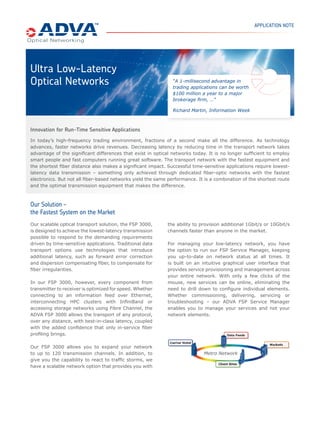 APPLICATION NOTE




Ultra Low-Latency
Optical Networks                                              “A 1-millisecond advantage in
                                                              trading applications can be worth
                                                              $100 million a year to a major
                                                              brokerage ﬁrm, …”

                                                              Richard Martin, Information Week



Innovation for Run-Time Sensitive Applications
In today’s high-frequency trading environment, fractions of a second make all the difference. As technology
advances, faster networks drive revenues. Decreasing latency by reducing time in the transport network takes
advantage of the signiﬁcant differences that exist in optical networks today. It is no longer sufﬁcient to employ
smart people and fast computers running great software. The transport network with the fastest equipment and
the shortest ﬁber distance also makes a signiﬁcant impact. Successful time-sensitive applications require lowest-
latency data transmission – something only achieved through dedicated ﬁber-optic networks with the fastest
electronics. But not all ﬁber-based networks yield the same performance. It is a combination of the shortest route
and the optimal transmission equipment that makes the difference.



Our Solution –
the Fastest System on the Market
Our scalable optical transport solution, the FSP 3000,      the ability to provision additional 1Gbit/s or 10Gbit/s
is designed to achieve the lowest-latency transmission      channels faster than anyone in the market.
possible to respond to the demanding requirements
driven by time-sensitive applications. Traditional data     For managing your low-latency network, you have
transport options use technologies that introduce           the option to run our FSP Service Manager, keeping
additional latency, such as forward error correction        you up-to-date on network status at all times. It
and dispersion compensating ﬁber, to compensate for         is built on an intuitive graphical user interface that
ﬁber irregularities.                                        provides service provisioning and management across
                                                            your entire network. With only a few clicks of the
In our FSP 3000, however, every component from              mouse, new services can be online, eliminating the
transmitter to receiver is optimized for speed. Whether     need to drill down to conﬁgure individual elements.
connecting to an information feed over Ethernet,            Whether commissioning, delivering, servicing or
interconnecting HPC clusters with InﬁniBand or              troubleshooting – our ADVA FSP Service Manager
accessing storage networks using Fibre Channel, the         enables you to manage your services and not your
ADVA FSP 3000 allows the transport of any protocol,         network elements.
over any distance, with best-in-class latency, coupled
with the added conﬁdence that only in-service ﬁber
proﬁling brings.

Our FSP 3000 allows you to expand your network
to up to 120 transmission channels. In addition, to                         Metro Network
give you the capability to react to trafﬁc storms, we
have a scalable network option that provides you with
 